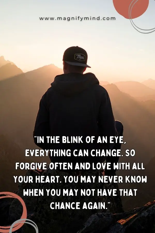 In the blink of an eye, everything can change. So forgive often and love with all your heart. You may never know when you may not have that chance again
