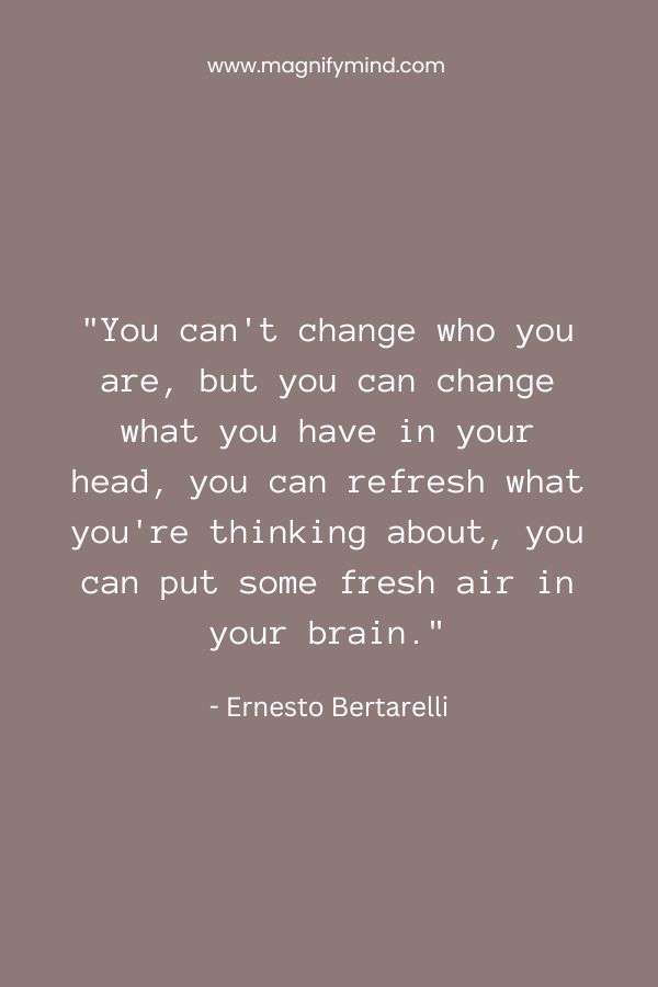 You can't change who you are, but you can change what you have in your head, you can refresh what you're thinking about, you can put some fresh air in your brain