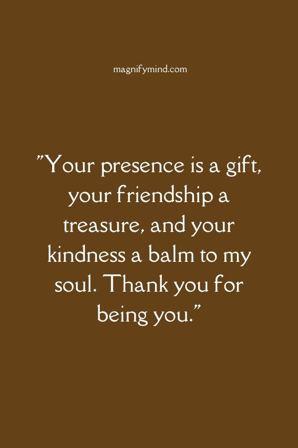 Your presence is a gift, your friendship a treasure, and your kindness a balm to my soul. Thank you for being you